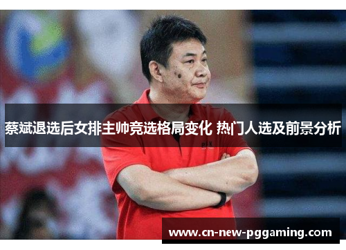 蔡斌退选后女排主帅竞选格局变化 热门人选及前景分析