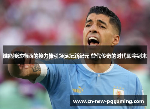 谁能接过梅西的接力棒引领足坛新纪元 替代传奇的时代即将到来