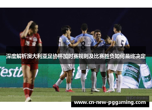 深度解析澳大利亚足协杯加时赛规则及比赛胜负如何最终决定