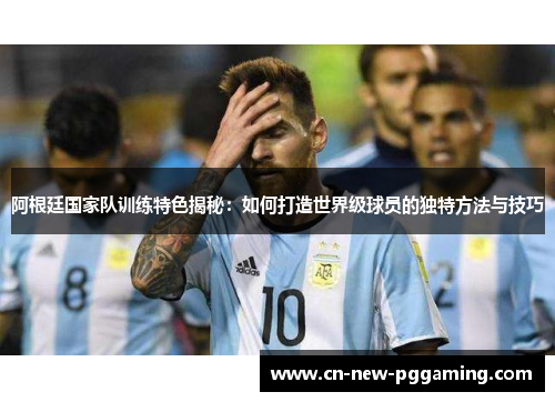 阿根廷国家队训练特色揭秘：如何打造世界级球员的独特方法与技巧