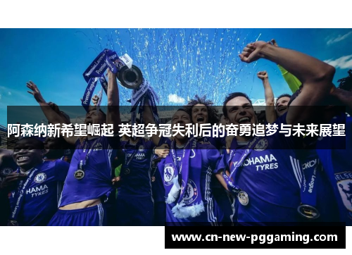 阿森纳新希望崛起 英超争冠失利后的奋勇追梦与未来展望
