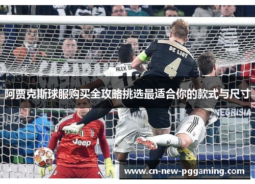 阿贾克斯球服购买全攻略挑选最适合你的款式与尺寸