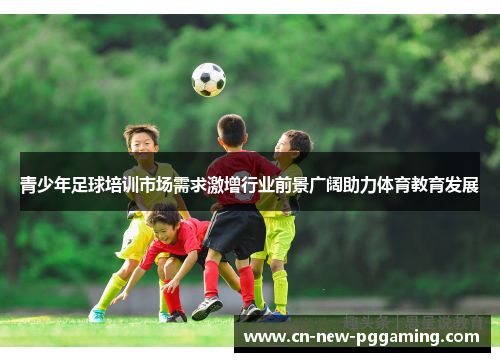 青少年足球培训市场需求激增行业前景广阔助力体育教育发展