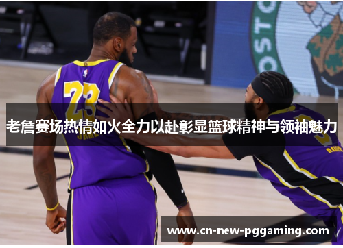 老詹赛场热情如火全力以赴彰显篮球精神与领袖魅力
