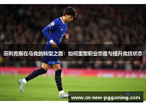 菲利克斯在马竞的转型之路：如何重塑职业态度与提升竞技状态