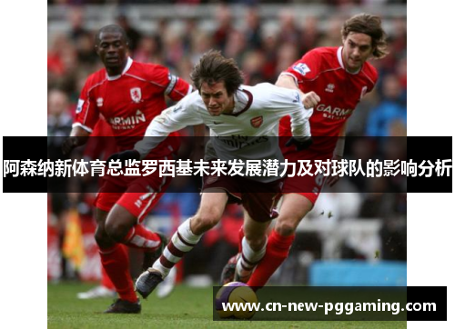 阿森纳新体育总监罗西基未来发展潜力及对球队的影响分析