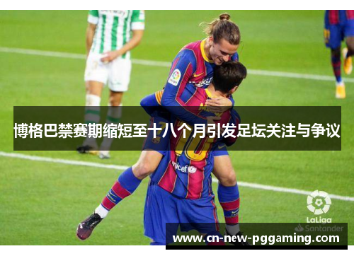博格巴禁赛期缩短至十八个月引发足坛关注与争议