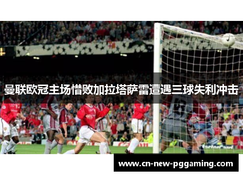 曼联欧冠主场惜败加拉塔萨雷遭遇三球失利冲击