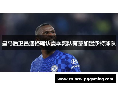 皇马后卫吕迪格确认夏季离队有意加盟沙特球队