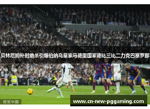 贝林厄姆补时绝杀引爆伯纳乌皇家马德里国家德比三比二力克巴塞罗那